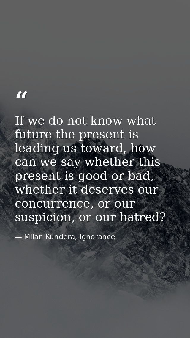 If we do not know what future the present is leading us toward, how can we say whether this present is good or bad, whet — Milan Kundera, Ignorance