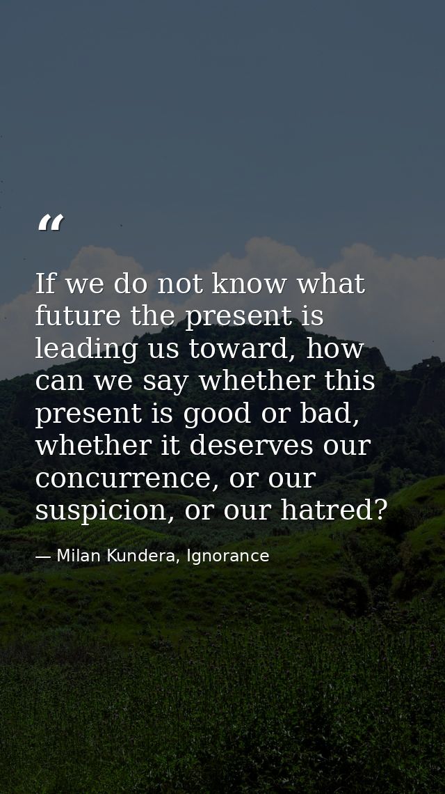 If we do not know what future the present is leading us toward, how can we say whether this present is good or bad, whet — Milan Kundera, Ignorance