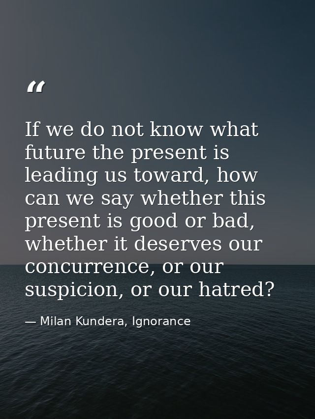 If we do not know what future the present is leading us toward, how can we say whether this present is good or bad, whet — Milan Kundera, Ignorance