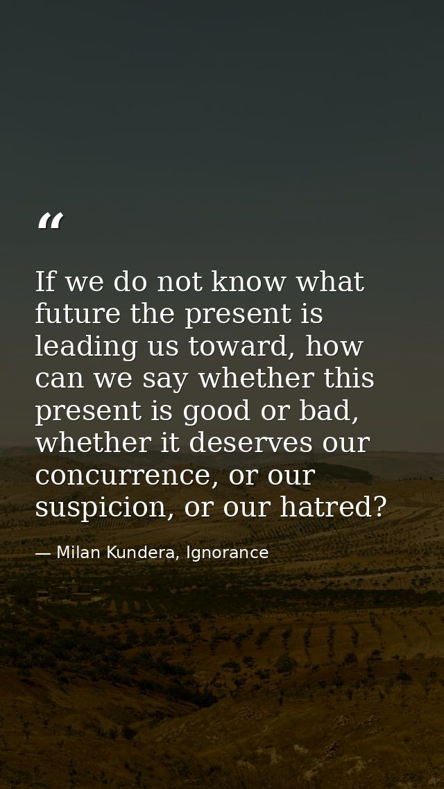 If we do not know what future the present is leading us toward, how can we say whether this present is good or bad, whet — Milan Kundera, Ignorance