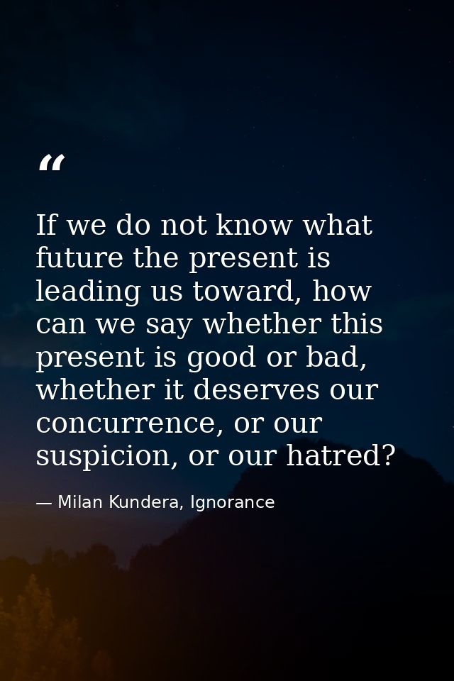 If we do not know what future the present is leading us toward, how can we say whether this present is good or bad, whet — Milan Kundera, Ignorance