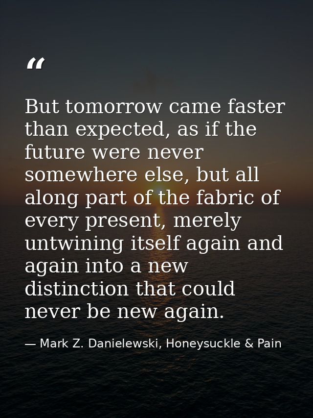 But tomorrow came faster than expected, as if the future were never somewhere else, but all along part of the fabric of  — Mark Z. Danielewski, Honeysuckle & Pain
