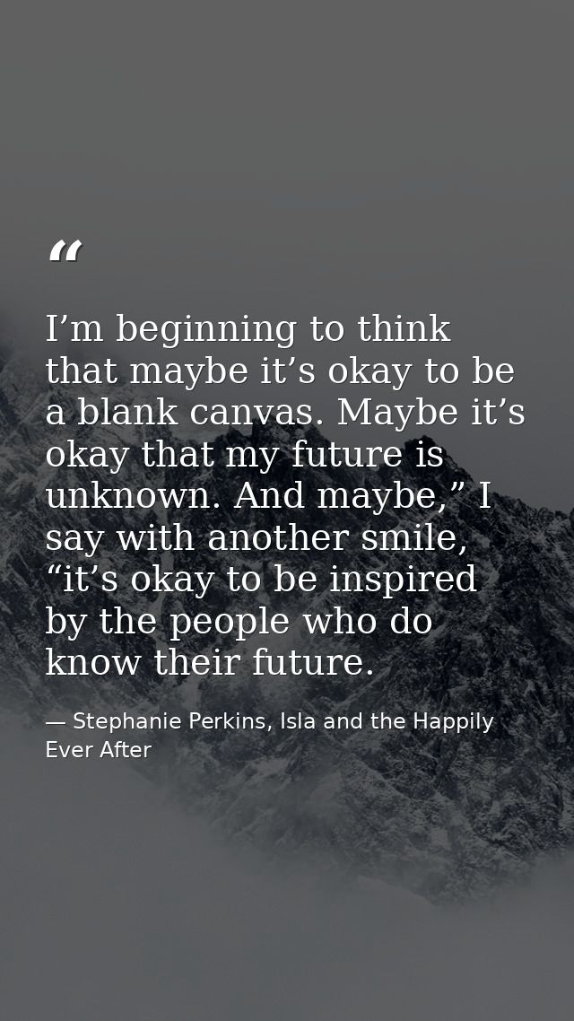 I’m beginning to think that maybe it’s okay to be a blank canvas. Maybe it’s okay that my future is unknown. And maybe,” — Stephanie Perkins, Isla and the Happily Ever After