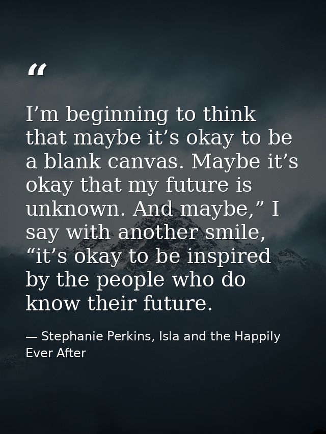 I’m beginning to think that maybe it’s okay to be a blank canvas. Maybe it’s okay that my future is unknown. And maybe,” — Stephanie Perkins, Isla and the Happily Ever After
