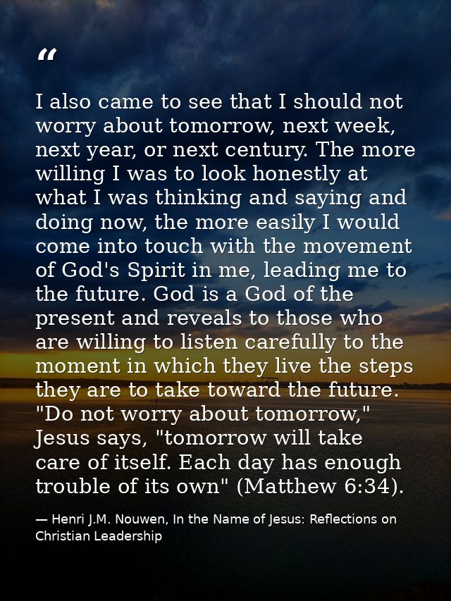 I also came to see that I should not worry about tomorrow, next week, next year, or next century. The more willing I was — Henri J.M. Nouwen, In the Name of Jesus: Reflections on Christian Leadership