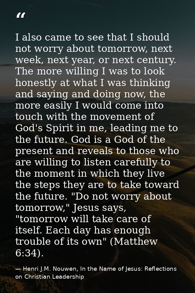 I also came to see that I should not worry about tomorrow, next week, next year, or next century. The more willing I was — Henri J.M. Nouwen, In the Name of Jesus: Reflections on Christian Leadership