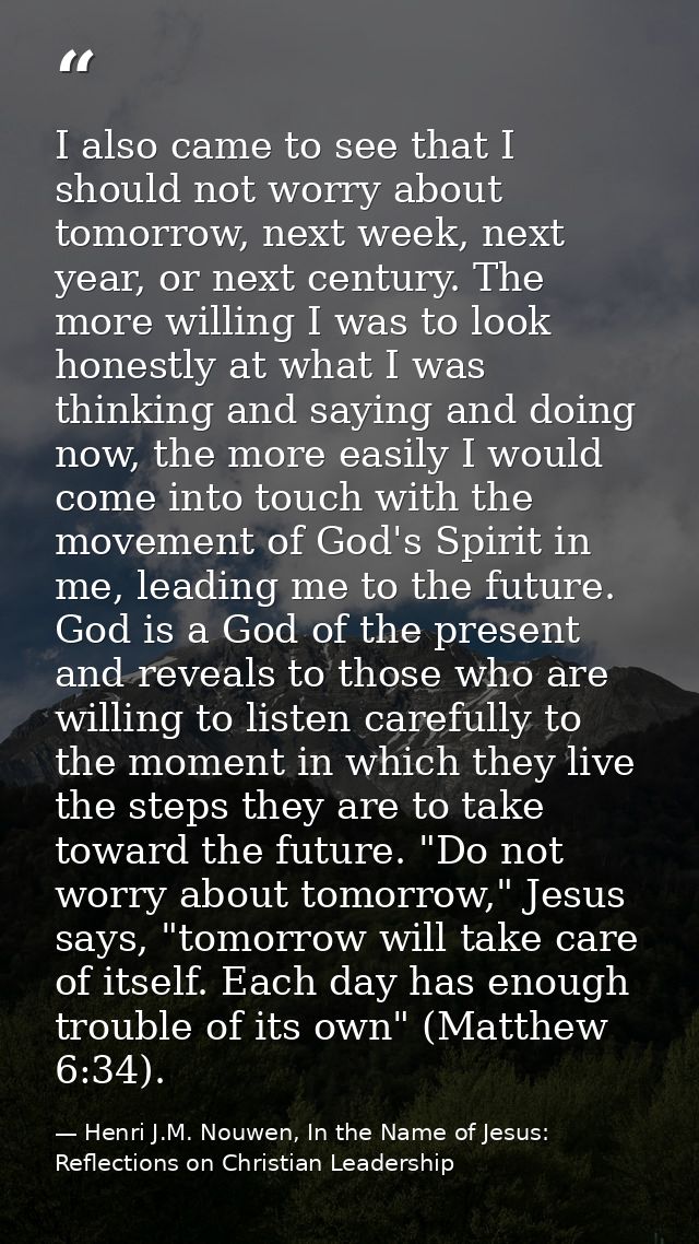 I also came to see that I should not worry about tomorrow, next week, next year, or next century. The more willing I was — Henri J.M. Nouwen, In the Name of Jesus: Reflections on Christian Leadership
