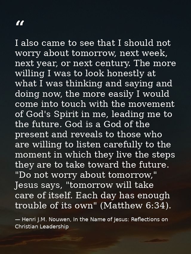 I also came to see that I should not worry about tomorrow, next week, next year, or next century. The more willing I was — Henri J.M. Nouwen, In the Name of Jesus: Reflections on Christian Leadership