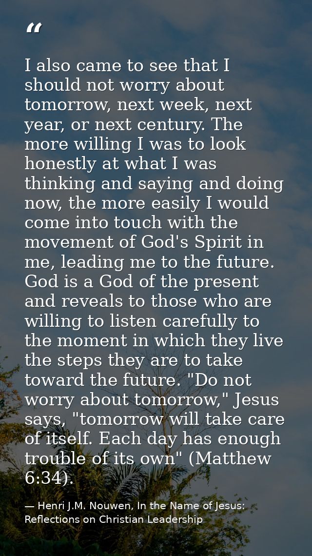 I also came to see that I should not worry about tomorrow, next week, next year, or next century. The more willing I was — Henri J.M. Nouwen, In the Name of Jesus: Reflections on Christian Leadership