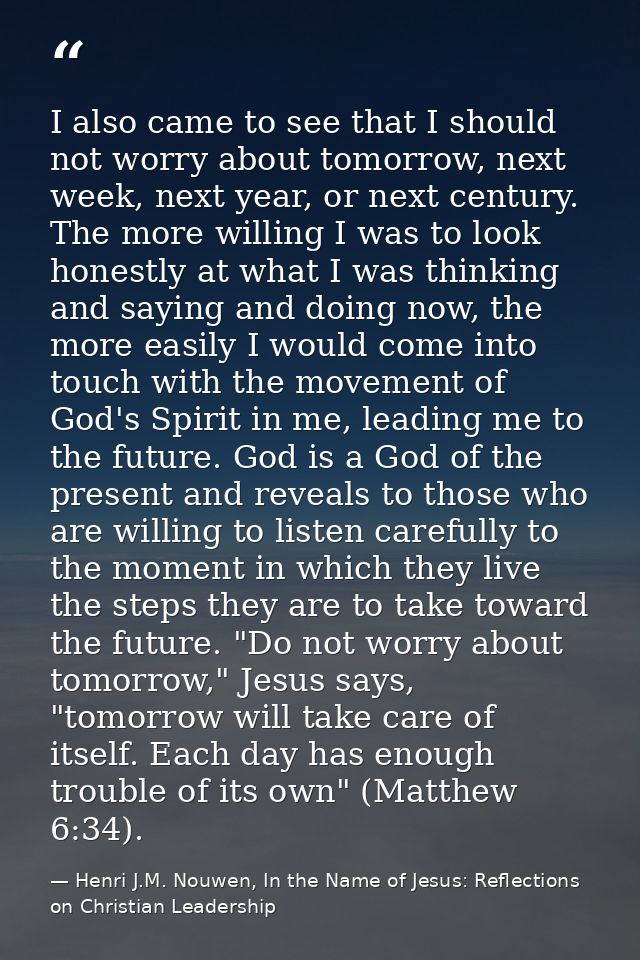 I also came to see that I should not worry about tomorrow, next week, next year, or next century. The more willing I was — Henri J.M. Nouwen, In the Name of Jesus: Reflections on Christian Leadership