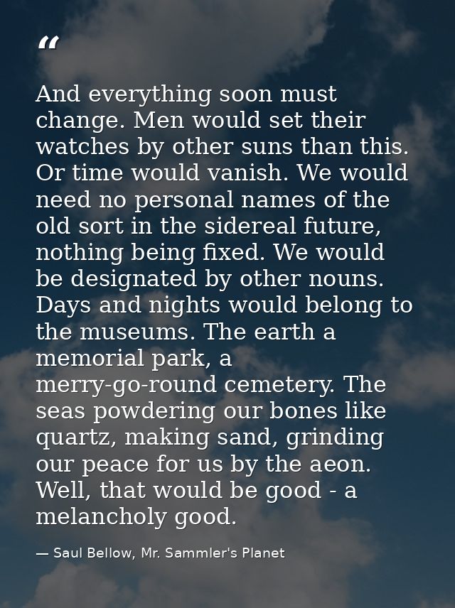 And everything soon must change. Men would set their watches by other suns than this. Or time would vanish. We would nee — Saul Bellow, Mr. Sammler's Planet