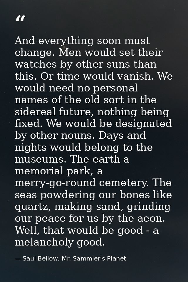 And everything soon must change. Men would set their watches by other suns than this. Or time would vanish. We would nee — Saul Bellow, Mr. Sammler's Planet
