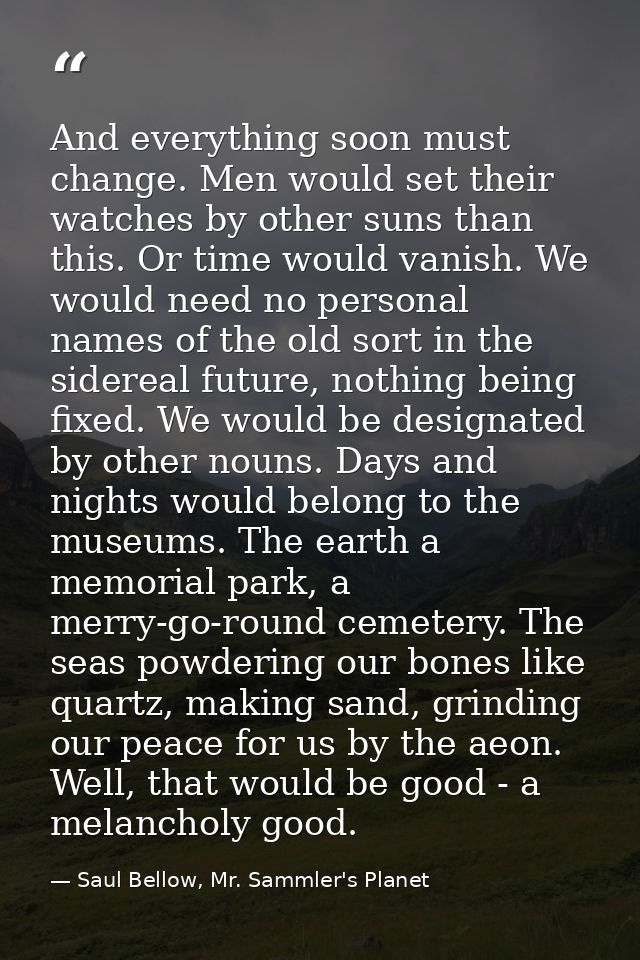 And everything soon must change. Men would set their watches by other suns than this. Or time would vanish. We would nee — Saul Bellow, Mr. Sammler's Planet