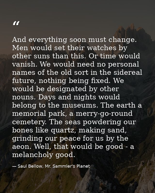 And everything soon must change. Men would set their watches by other suns than this. Or time would vanish. We would nee — Saul Bellow, Mr. Sammler's Planet