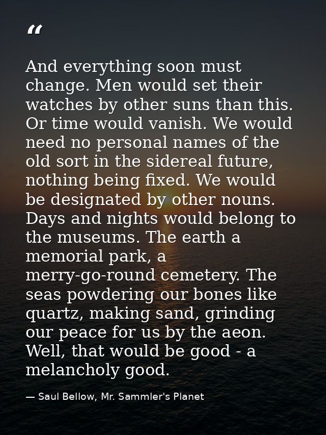 And everything soon must change. Men would set their watches by other suns than this. Or time would vanish. We would nee — Saul Bellow, Mr. Sammler's Planet