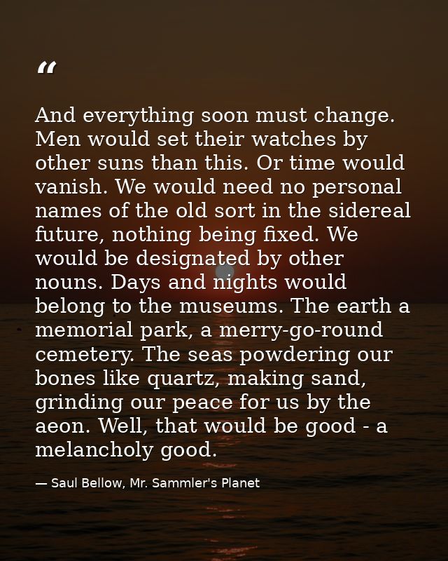And everything soon must change. Men would set their watches by other suns than this. Or time would vanish. We would nee — Saul Bellow, Mr. Sammler's Planet