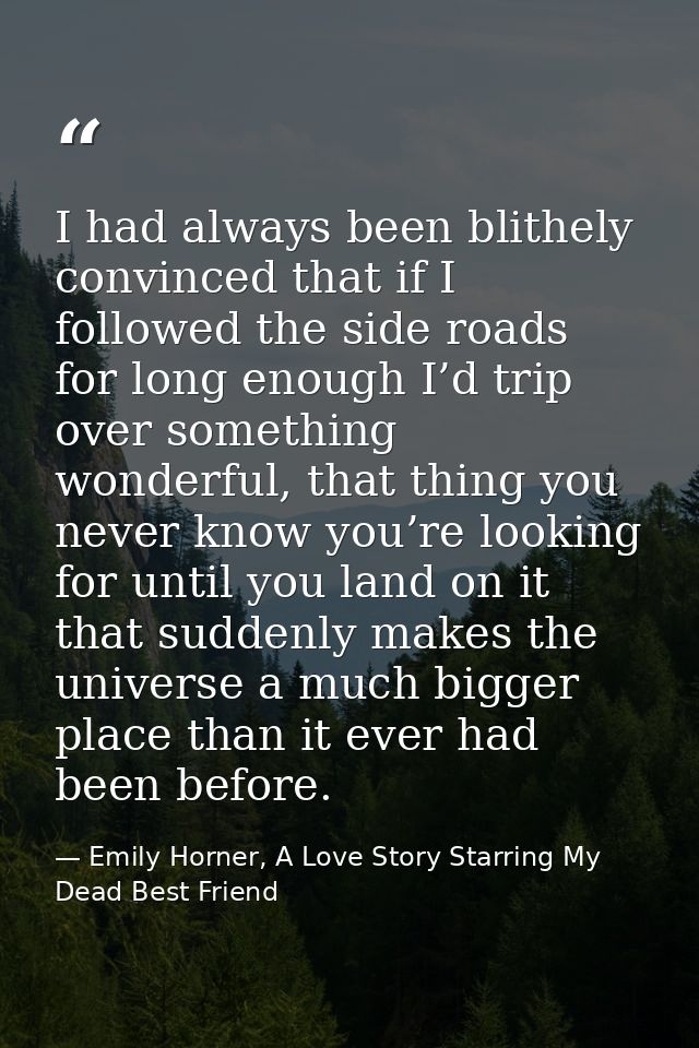 I had always been blithely convinced that if I followed the side roads for long enough I’d trip over something wonderful — Emily Horner, A Love Story Starring My Dead Best Friend