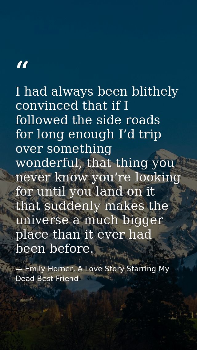 I had always been blithely convinced that if I followed the side roads for long enough I’d trip over something wonderful — Emily Horner, A Love Story Starring My Dead Best Friend