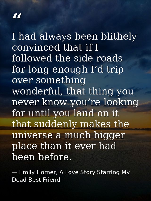I had always been blithely convinced that if I followed the side roads for long enough I’d trip over something wonderful — Emily Horner, A Love Story Starring My Dead Best Friend