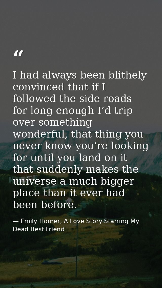 I had always been blithely convinced that if I followed the side roads for long enough I’d trip over something wonderful — Emily Horner, A Love Story Starring My Dead Best Friend