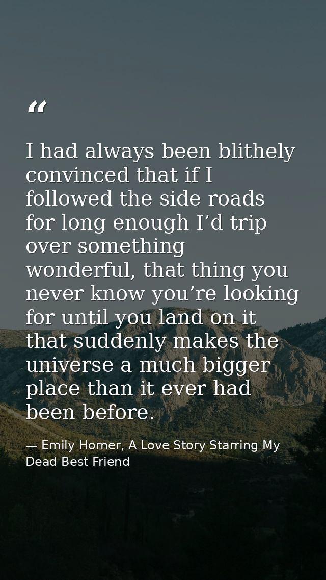 I had always been blithely convinced that if I followed the side roads for long enough I’d trip over something wonderful — Emily Horner, A Love Story Starring My Dead Best Friend
