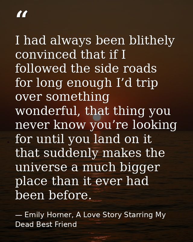 I had always been blithely convinced that if I followed the side roads for long enough I’d trip over something wonderful — Emily Horner, A Love Story Starring My Dead Best Friend