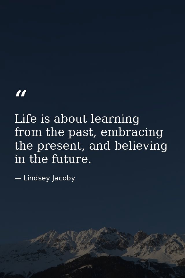 Life is about learning from the past, embracing the present, and believing in the future. — Lindsey Jacoby