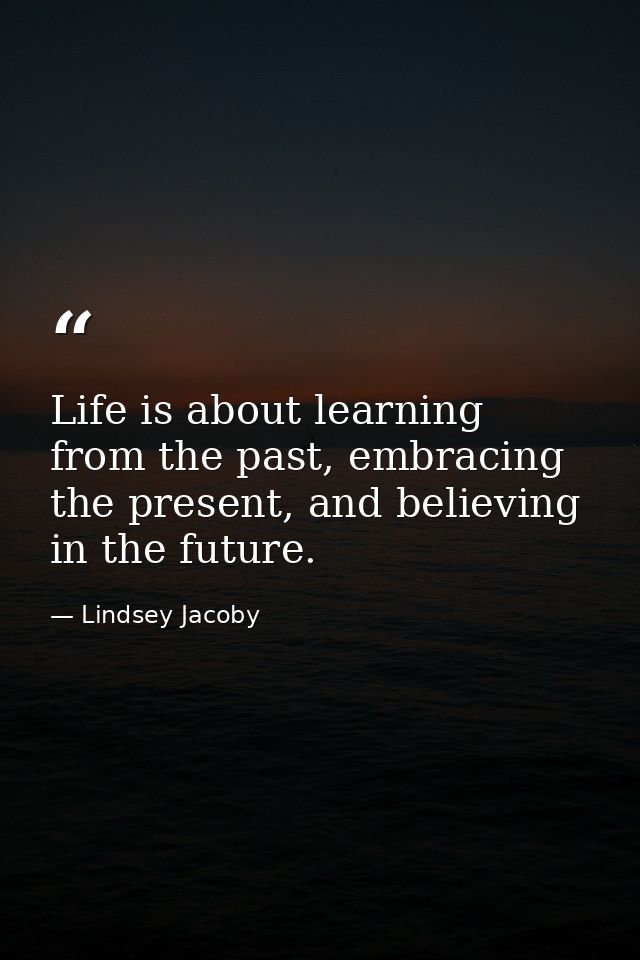 Life is about learning from the past, embracing the present, and believing in the future. — Lindsey Jacoby