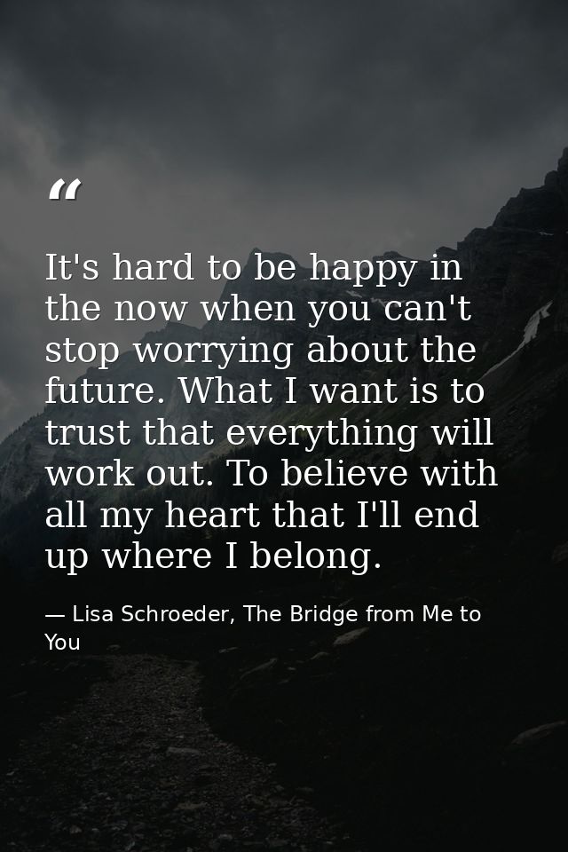 It's hard to be happy in the now when you can't stop worrying about the future. What I want is to trust that everything  — Lisa Schroeder, The Bridge from Me to You