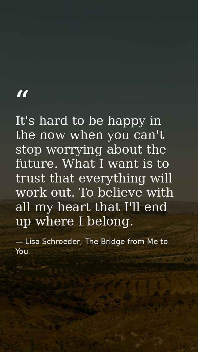 It's hard to be happy in the now when you can't stop worrying about the future. What I want is to trust that everything  — Lisa Schroeder, The Bridge from Me to You