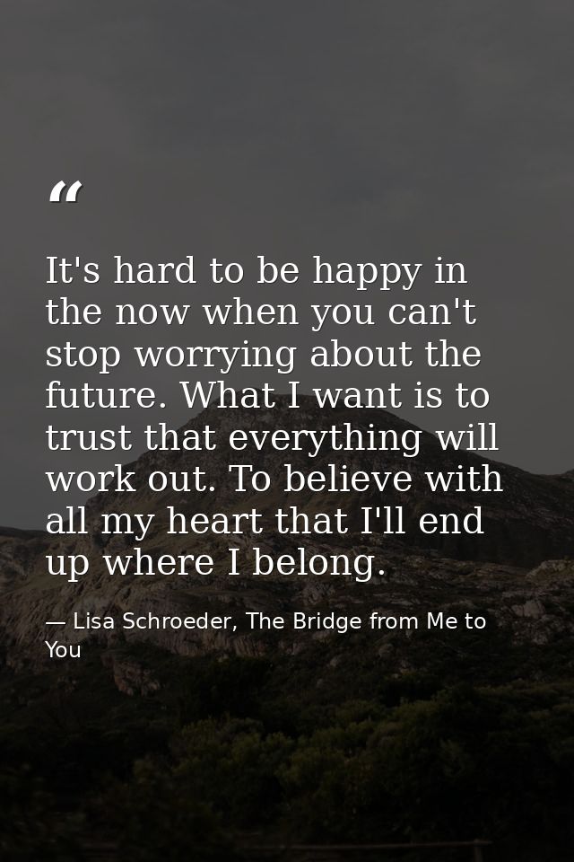 It's hard to be happy in the now when you can't stop worrying about the future. What I want is to trust that everything  — Lisa Schroeder, The Bridge from Me to You