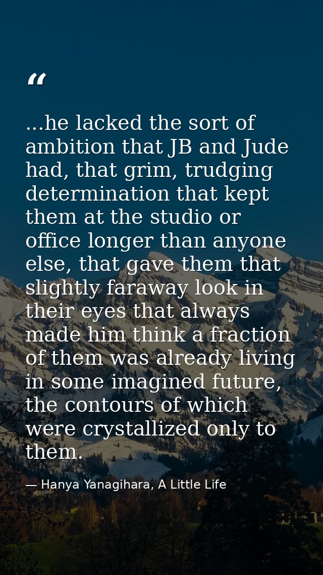 ...he lacked the sort of ambition that JB and Jude had, that grim, trudging determination that kept them at the studio o — Hanya Yanagihara, A Little Life