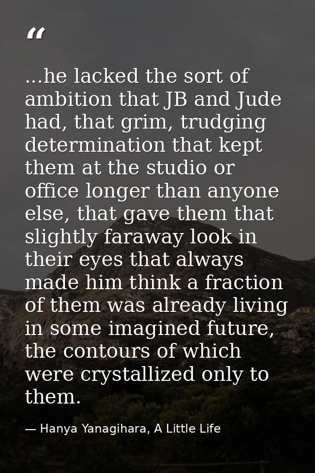 ...he lacked the sort of ambition that JB and Jude had, that grim, trudging determination that kept them at the studio o — Hanya Yanagihara, A Little Life