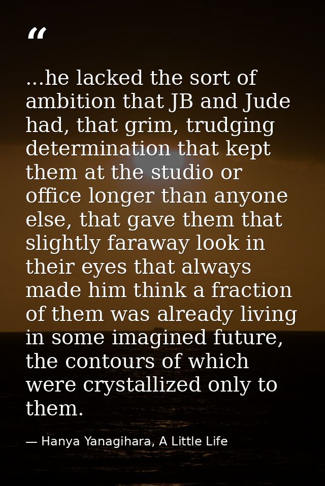 ...he lacked the sort of ambition that JB and Jude had, that grim, trudging determination that kept them at the studio o — Hanya Yanagihara, A Little Life