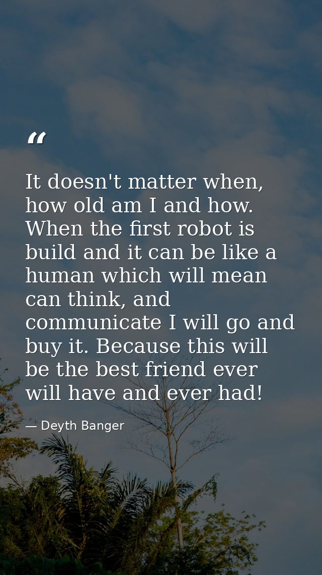 It doesn't matter when, how old am I and how. When the first robot is build and it can be like a human which will mean c — Deyth Banger