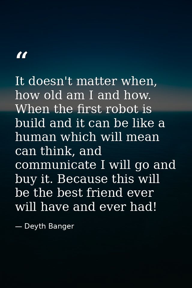 It doesn't matter when, how old am I and how. When the first robot is build and it can be like a human which will mean c — Deyth Banger
