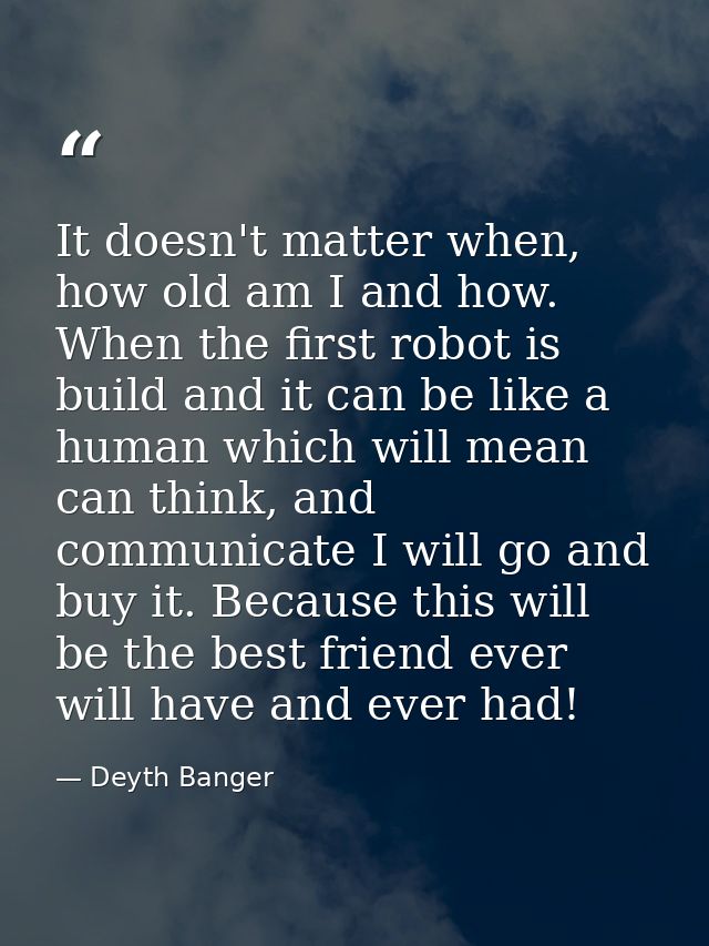 It doesn't matter when, how old am I and how. When the first robot is build and it can be like a human which will mean c — Deyth Banger