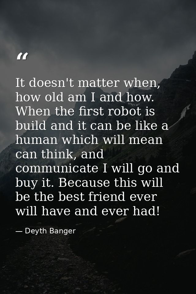 It doesn't matter when, how old am I and how. When the first robot is build and it can be like a human which will mean c — Deyth Banger