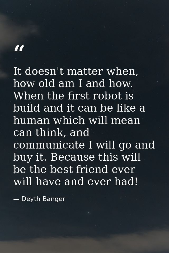 It doesn't matter when, how old am I and how. When the first robot is build and it can be like a human which will mean c — Deyth Banger
