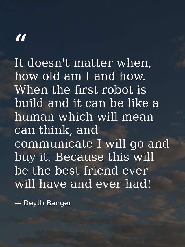 It doesn't matter when, how old am I and how. When the first robot is build and it can be like a human which will mean c — Deyth Banger