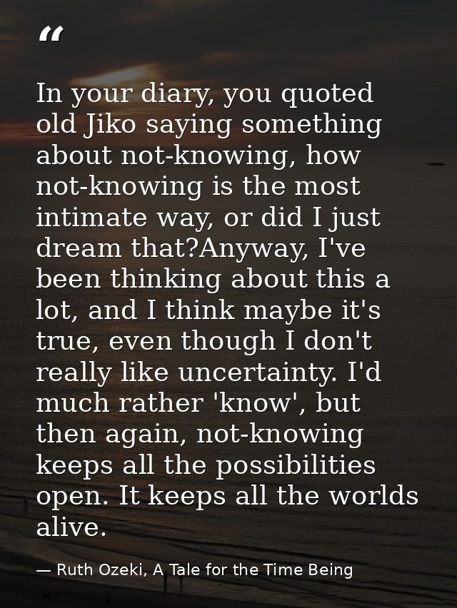 In your diary, you quoted old Jiko saying something about not-knowing, how not-knowing is the most intimate way, or did  — Ruth Ozeki, A Tale for the Time Being