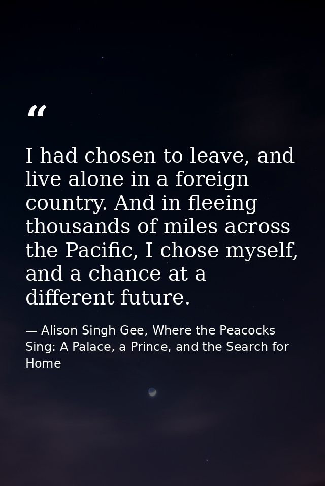 I had chosen to leave, and live alone in a foreign country. And in fleeing thousands of miles across the Pacific, I chos — Alison Singh Gee, Where the Peacocks Sing: A Palace, a Prince, and the Search for Home
