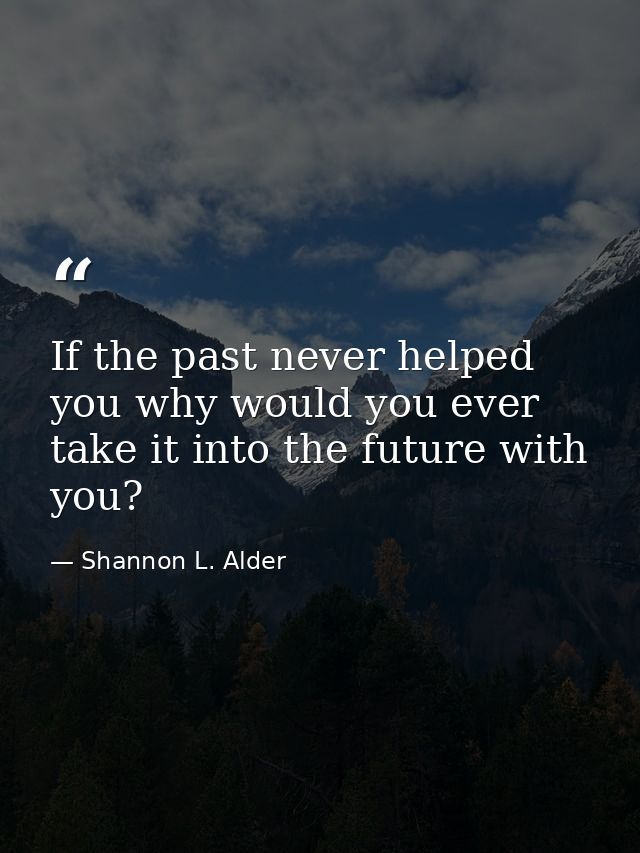 If the past never helped you why would you ever take it into the future with you? — Shannon L. Alder