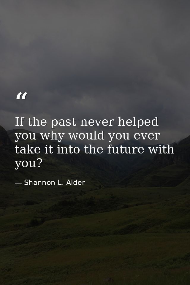 If the past never helped you why would you ever take it into the future with you? — Shannon L. Alder