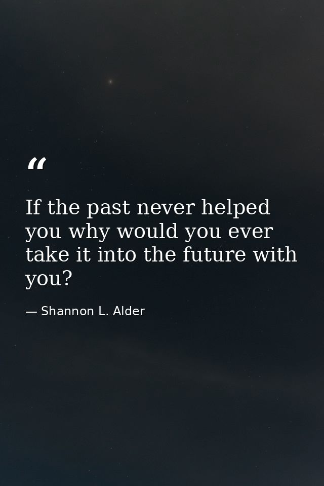 If the past never helped you why would you ever take it into the future with you? — Shannon L. Alder
