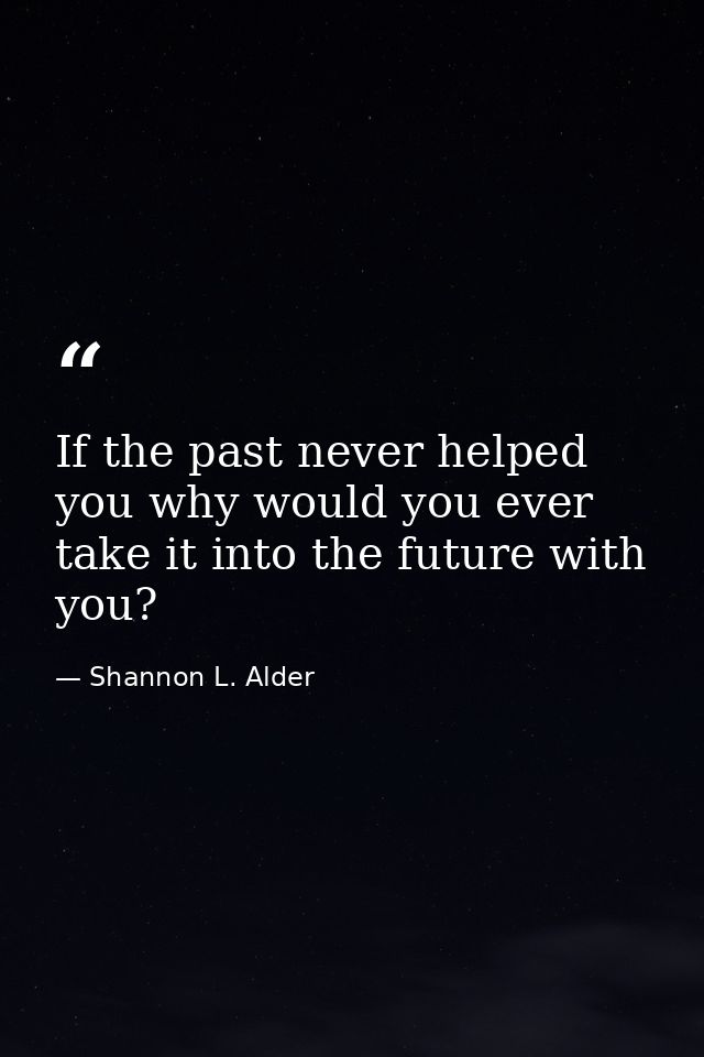 If the past never helped you why would you ever take it into the future with you? — Shannon L. Alder