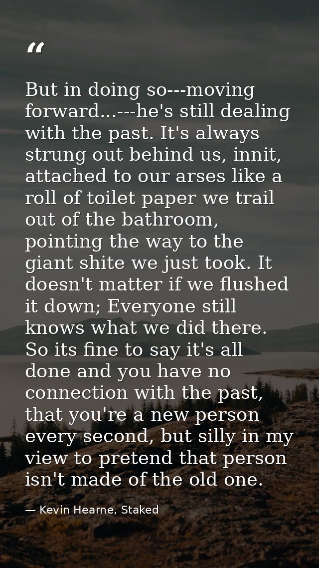 But in doing so---moving forward...---he's still dealing with the past. It's always strung out behind us, innit, attache — Kevin Hearne, Staked