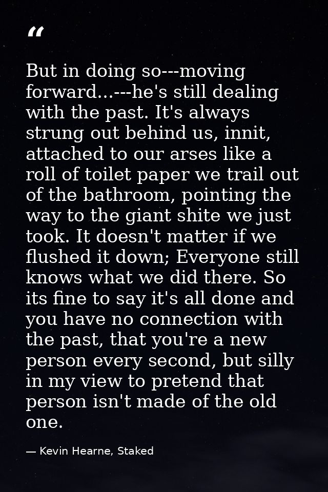 But in doing so---moving forward...---he's still dealing with the past. It's always strung out behind us, innit, attache — Kevin Hearne, Staked