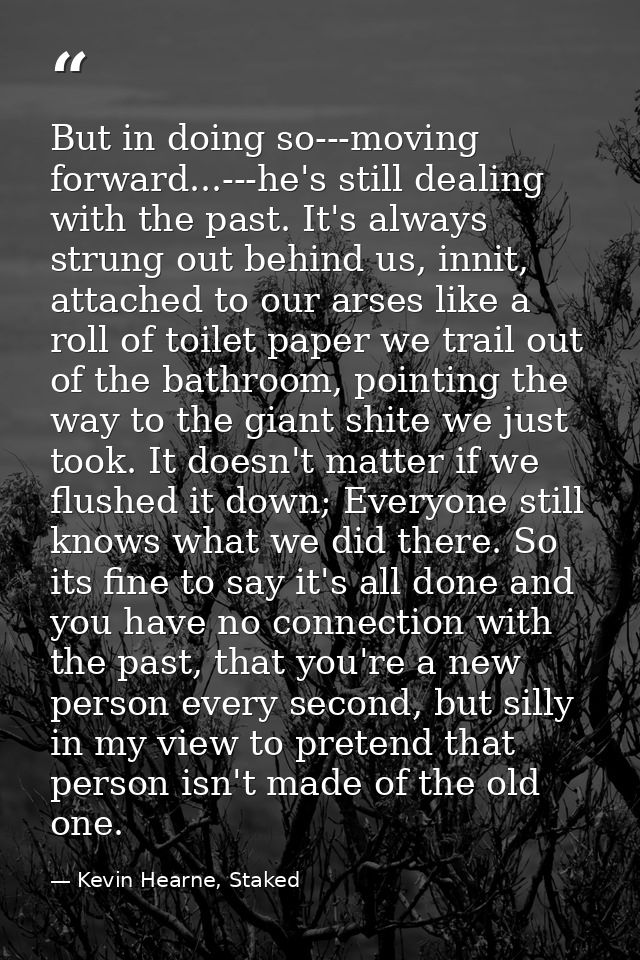 But in doing so---moving forward...---he's still dealing with the past. It's always strung out behind us, innit, attache — Kevin Hearne, Staked