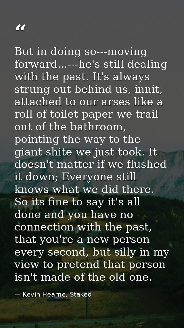But in doing so---moving forward...---he's still dealing with the past. It's always strung out behind us, innit, attache — Kevin Hearne, Staked